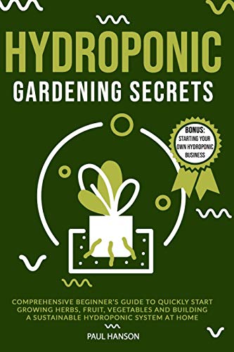 HYDROPONIC GARDENING SECRETS: Comprehensive Beginner’s Guide to Quickly Start Growing Herbs, Fruit, Vegetables and Building A Sustainable Hydroponic System at Home