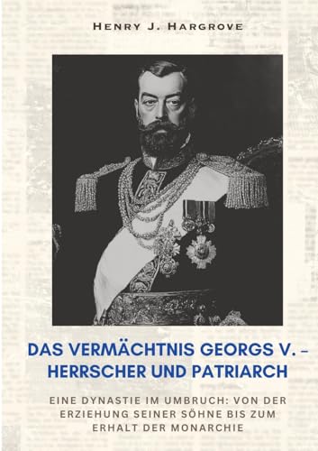 Das Vermächtnis Georgs V. – Herrscher und Patriarch: Eine Dynastie im Umbruch: Von der Erziehung seiner Söhne bis zum Erhalt der Monarchie von tredition
