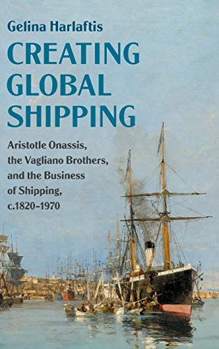 Creating Global Shipping: Aristotle Onassis, the Vagliano Brothers, and the Business of Shipping, C.1820-1970 (Cambridge Studies in the Emergence of Global Enterprise)
