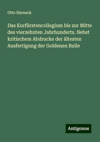Das Kurfürstencollegium bis zur Mitte des vierzehnten Jahrhunderts. Nebst kritischem Abdrucke der ältesten Ausfertigung der Goldenen Bulle von Antigonos Verlag