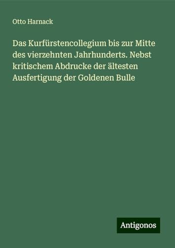 Das Kurfürstencollegium bis zur Mitte des vierzehnten Jahrhunderts. Nebst kritischem Abdrucke der ältesten Ausfertigung der Goldenen Bulle von Antigonos Verlag