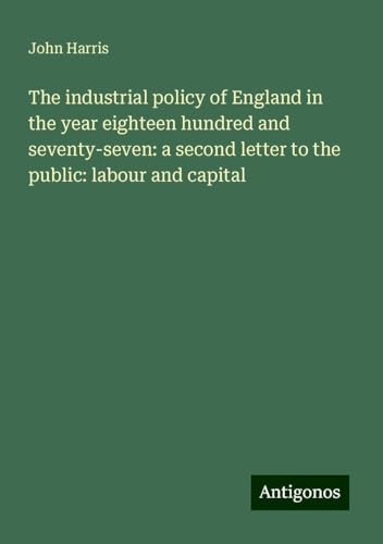 The industrial policy of England in the year eighteen hundred and seventy-seven: a second letter to the public: labour and capital The industrial policy of England in the year eighteen hundred and seventy-seven: a second letter to the public: labour and capital von Antigonos Verlag
