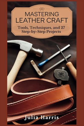 MASTERING LEATHERCRAFT: Tools, Techniques, and 27 Step-by-Step Projects