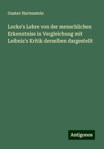 Locke's Lehre von der menschlichen Erkenntniss in Vergleichung mit Leibniz's Kritik derselben dargestellt von Antigonos Verlag