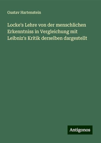 Locke's Lehre von der menschlichen Erkenntniss in Vergleichung mit Leibniz's Kritik derselben dargestellt von Antigonos Verlag