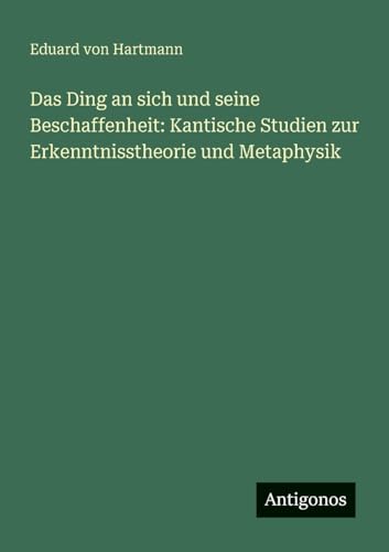 Das Ding an sich und seine Beschaffenheit: Kantische Studien zur Erkenntnisstheorie und Metaphysik von Antigonos Verlag