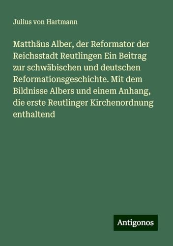 Matthäus Alber, der Reformator der Reichsstadt Reutlingen Ein Beitrag zur schwäbischen und deutschen Reformationsgeschichte. Mit dem Bildnisse Albers ... erste Reutlinger Kirchenordnung enthaltend von Antigonos Verlag