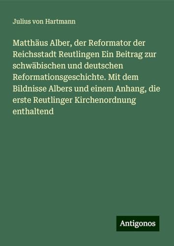 Matthäus Alber, der Reformator der Reichsstadt Reutlingen Ein Beitrag zur schwäbischen und deutschen Reformationsgeschichte. Mit dem Bildnisse Albers ... erste Reutlinger Kirchenordnung enthaltend von Antigonos Verlag