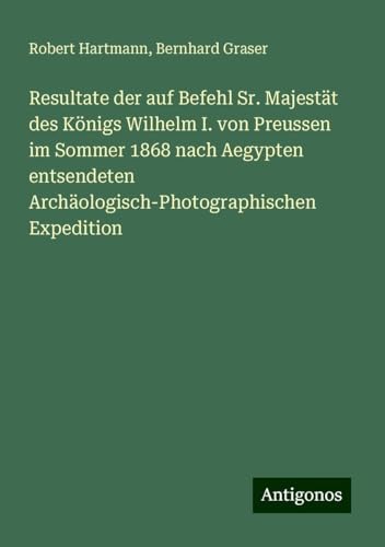 Resultate der auf Befehl Sr. Majestät des Königs Wilhelm I. von Preussen im Sommer 1868 nach Aegypten entsendeten Archäologisch-Photographischen Expedition von Antigonos Verlag