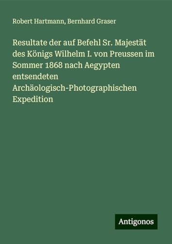 Resultate der auf Befehl Sr. Majestät des Königs Wilhelm I. von Preussen im Sommer 1868 nach Aegypten entsendeten Archäologisch-Photographischen Expedition von Antigonos Verlag