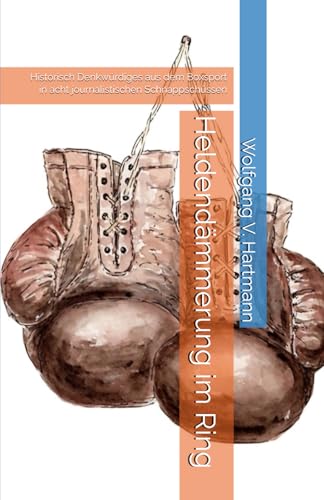 Heldendämmerung im Ring: Historisch Denkwürdiges aus dem Boxsport in acht journalistischen Schnappschüssen