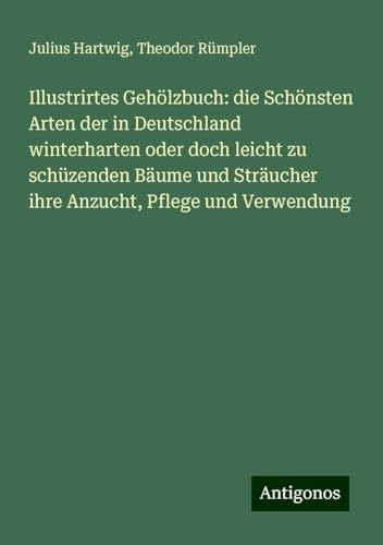 Illustrirtes Gehölzbuch: die Schönsten Arten der in Deutschland winterharten oder doch leicht zu schüzenden Bäume und Sträucher ihre Anzucht, Pflege und Verwendung von Antigonos Verlag