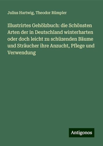 Illustrirtes Gehölzbuch: die Schönsten Arten der in Deutschland winterharten oder doch leicht zu schüzenden Bäume und Sträucher ihre Anzucht, Pflege und Verwendung von Antigonos Verlag