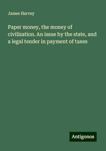 Paper money, the money of civilization. An issue by the state, and a legal tender in payment of taxes von Antigonos Verlag