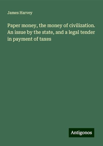 Paper money, the money of civilization. An issue by the state, and a legal tender in payment of taxes von Antigonos Verlag