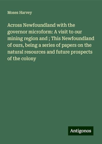 Across Newfoundland with the governor microform: A visit to our mining region and ; This Newfoundland of ours, being a series of papers on the natural resources and future prospects of the colony von Antigonos Verlag