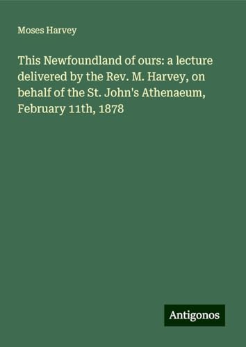 This Newfoundland of ours: a lecture delivered by the Rev. M. Harvey, on behalf of the St. John's Athenaeum, February 11th, 1878 von Antigonos Verlag