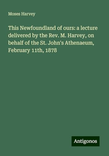 This Newfoundland of ours: a lecture delivered by the Rev. M. Harvey, on behalf of the St. John's Athenaeum, February 11th, 1878 von Antigonos Verlag