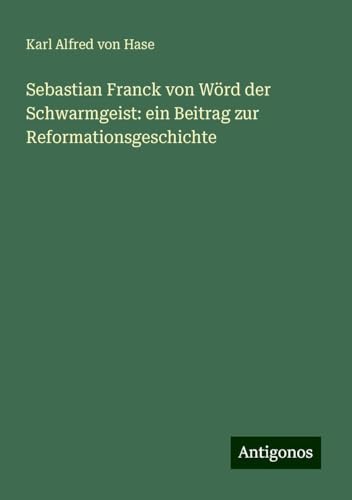 Sebastian Franck von Wörd der Schwarmgeist: ein Beitrag zur Reformationsgeschichte von Antigonos Verlag