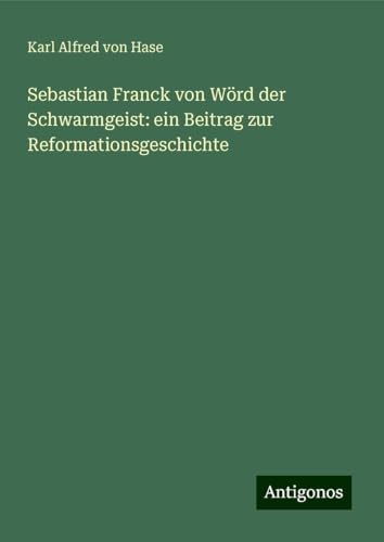Sebastian Franck von Wörd der Schwarmgeist: ein Beitrag zur Reformationsgeschichte von Antigonos Verlag