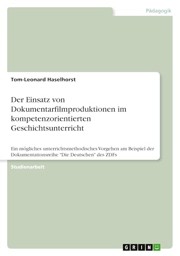 Der Einsatz von Dokumentarfilmproduktionen im kompetenzorientierten Geschichtsunterricht: Ein mögliches unterrichtsmethodisches Vorgehen am Beispiel der Dokumentationsreihe "Die Deutschen" des ZDFs von GRIN Verlag