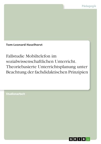 Fallstudie Mobiltelefon im sozialwissenschaftlichen Unterricht. Theoriebasierte Unterrichtsplanung unter Beachtung der fachdidaktischen Prinzipien von GRIN Verlag