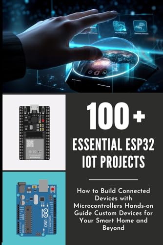 100 ESSENTIAL ESP32 IOT PROJECTS: How to Build Connected Devices with Microcontrollers Hands-on Guide Custom Devices for Your Smart Home and Beyond