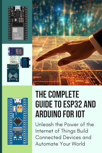 THE COMPLETE GUIDE TO ESP32 AND ARDUINO FOR IOT: Unleash the Power of the Internet of Things Build Connected Devices and Automate Your World