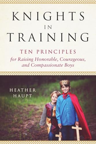 Knights in Training: Ten Principles for Raising Honorable, Courageous, and Compassionate Boys