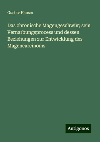 Das chronische Magengeschwür; sein Vernarbungsprocess und dessen Beziehungen zur Entwicklung des Magencarcinoms von Antigonos Verlag