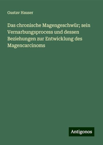 Das chronische Magengeschwür; sein Vernarbungsprocess und dessen Beziehungen zur Entwicklung des Magencarcinoms von Antigonos Verlag
