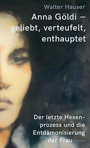 Anna Göldi – geliebt, verteufelt, enthauptet: Der letzte Hexenprozess und die Entdämonisierung der Frau von Limmat Verlag