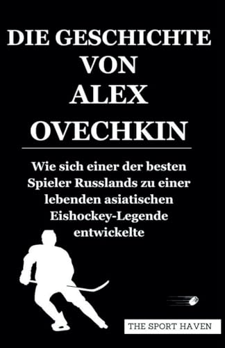 DIE GESCHICHTE VON ALEX OVECHKIN: Wie sich einer der besten Spieler Russlands zu einer lebenden asiatischen Eishockey-Legende entwickelte von Independently published