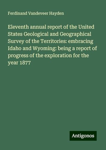 Eleventh annual report of the United States Geological and Geographical Survey of the Territories: embracing Idaho and Wyoming: being a report of progress of the exploration for the year 1877 von Antigonos Verlag