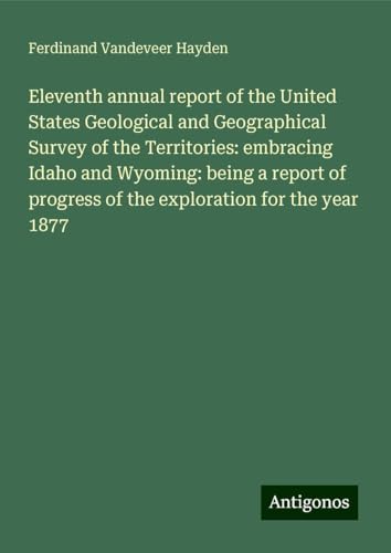 Eleventh annual report of the United States Geological and Geographical Survey of the Territories: embracing Idaho and Wyoming: being a report of progress of the exploration for the year 1877 von Antigonos Verlag