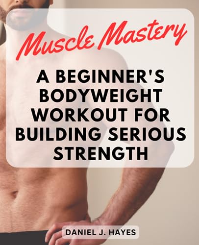 Muscle Mastery: A Beginner's Bodyweight Workout for Building Serious Strength: Unlock Your Full Potential with This Step-by-Step Bodyweight Program to Develop Impressive Muscle and Definition