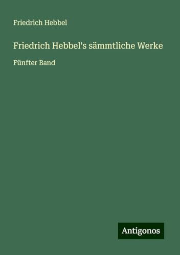 Friedrich Hebbel's sämmtliche Werke: Fünfter Band Friedrich Hebbel's sämmtliche Werke: Fünfter Band von Antigonos Verlag