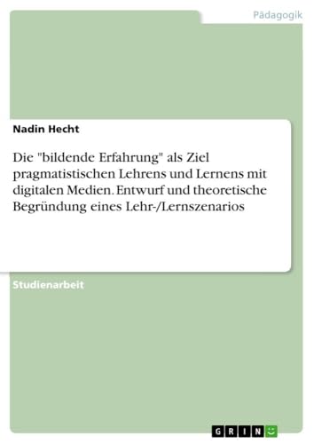 Die "bildende Erfahrung" als Ziel pragmatistischen Lehrens und Lernens mit digitalen Medien. Entwurf und theoretische Begründung eines Lehr-/Lernszenarios von GRIN Verlag