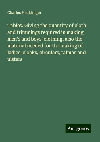 Tables. Giving the quantity of cloth and trimmings required in making men's and boys' clothing, also the material needed for the making of ladies' cloaks, circulars, talmas and ulsters von Antigonos Verlag