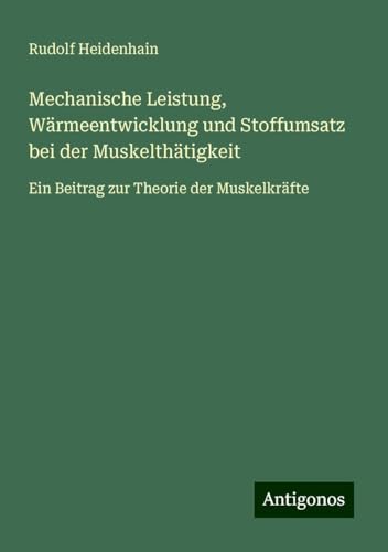 Mechanische Leistung, Wärmeentwicklung und Stoffumsatz bei der Muskelthätigkeit: Ein Beitrag zur Theorie der Muskelkräfte von Antigonos Verlag