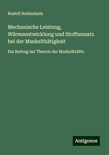 Mechanische Leistung, Wärmeentwicklung und Stoffumsatz bei der Muskelthätigkeit: Ein Beitrag zur Theorie der Muskelkräfte von Antigonos Verlag