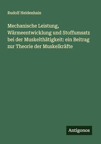 Mechanische Leistung, Wärmeentwicklung und Stoffumsatz bei der Muskelthätigkeit: ein Beitrag zur Theorie der Muskelkräfte von Antigonos Verlag