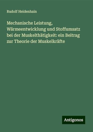 Mechanische Leistung, Wärmeentwicklung und Stoffumsatz bei der Muskelthätigkeit: ein Beitrag zur Theorie der Muskelkräfte von Antigonos Verlag