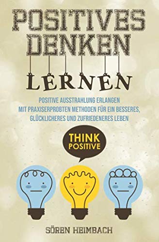 Positives Denken lernen: Positive Ausstrahlung erlangen - Mit praxiserprobten Methoden für ein besseres, glücklicheres und zufriedeneres Leben