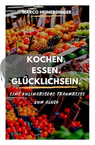 Kochen. Essen. Glücklichsein.: Eine kulinarische Traumreise zum Glück