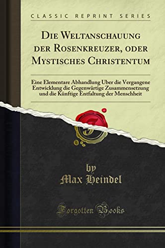 Die Weltanschauung der Rosenkreuzer, oder Mystisches Christentum: Eine Elementare Abhandlung Über die Vergangene Entwicklung die Gegenwärtige ... Entfaltung Der Menschheit (Classic Reprint)
