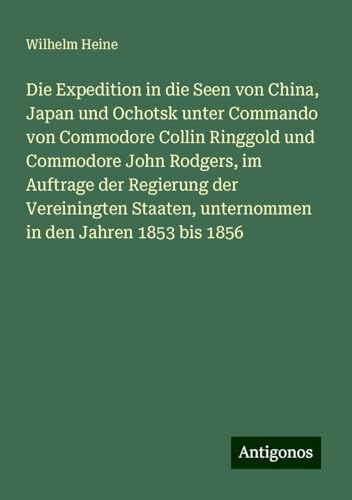 Die Expedition in die Seen von China, Japan und Ochotsk unter Commando von Commodore Collin Ringgold und Commodore John Rodgers, im Auftrage der ... unternommen in den Jahren 1853 bis 1856 von Antigonos Verlag