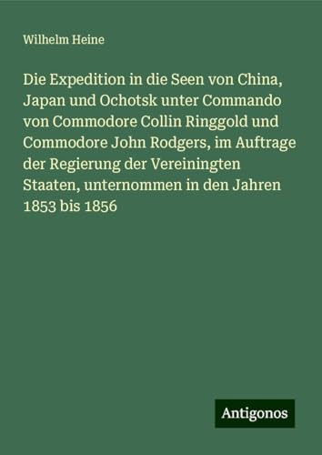 Die Expedition in die Seen von China, Japan und Ochotsk unter Commando von Commodore Collin Ringgold und Commodore John Rodgers, im Auftrage der ... unternommen in den Jahren 1853 bis 1856 von Antigonos Verlag
