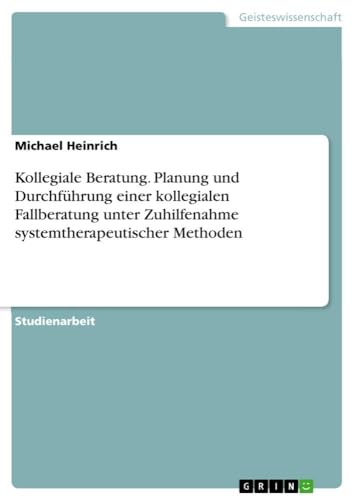 Kollegiale Beratung. Planung und Durchführung einer kollegialen Fallberatung unter Zuhilfenahme systemtherapeutischer Methoden von GRIN Verlag