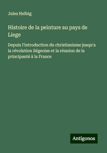 Histoire de la peinture au pays de Liege: Depuis l'introduction du christianisme jusqu'a la révolution liégeoise et la réunion de la principauté à la France von Antigonos Verlag